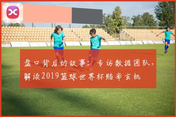 盘口背后的故事：专访数据团队，解读2019篮球世界杯赔率玄机