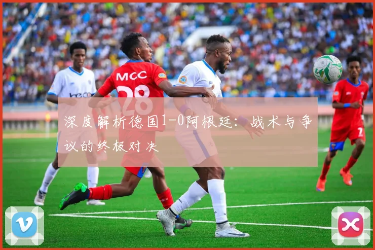 深度解析德国1-0阿根廷：战术与争议的终极对决