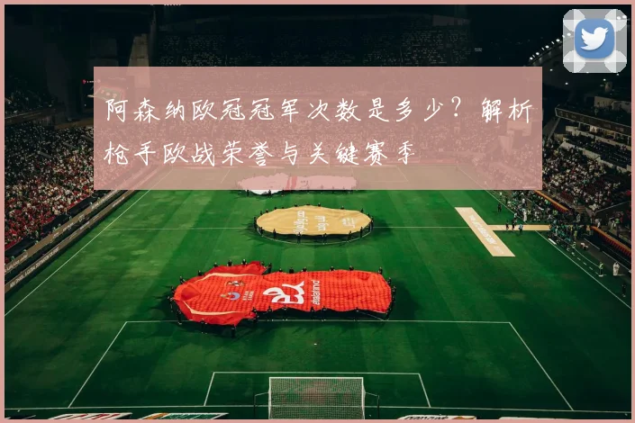 阿森纳欧冠冠军次数是多少？解析枪手欧战荣誉与关键赛季