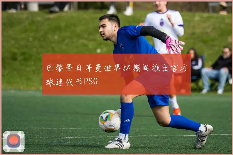 巴黎圣日耳曼世界杯期间推出官方球迷代币PSG