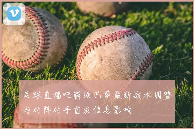 足球直播吧解读巴萨最新战术调整与对阵对手首发信息影响