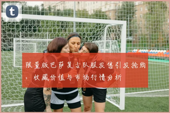 限量版巴萨复古队服发售引发抢购，收藏价值与市场行情分析