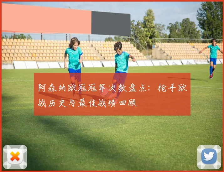 阿森纳欧冠冠军次数盘点：枪手欧战历史与最佳战绩回顾