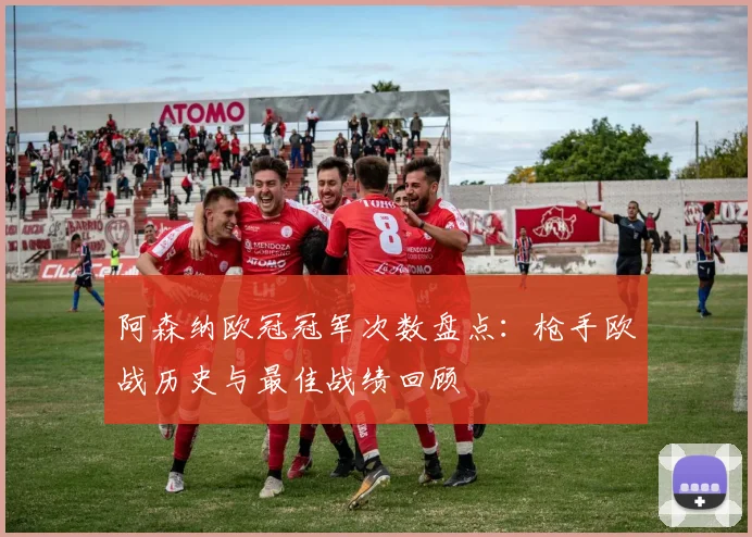 阿森纳欧冠冠军次数盘点：枪手欧战历史与最佳战绩回顾