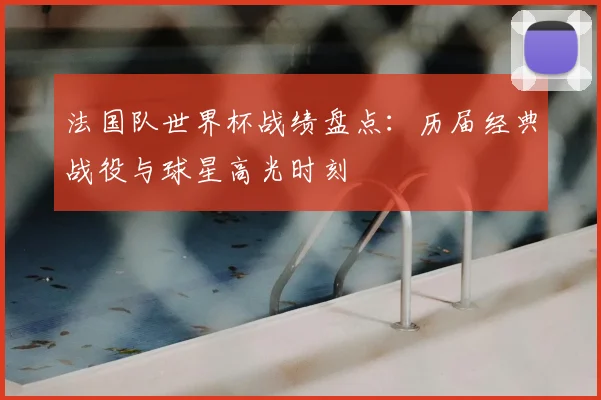 法国队世界杯战绩盘点：历届经典战役与球星高光时刻