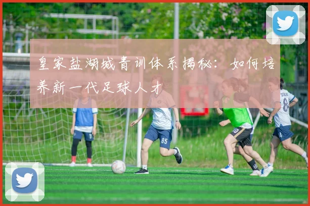 皇家盐湖城青训体系揭秘：如何培养新一代足球人才