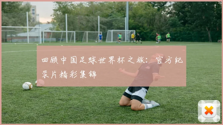 回顾中国足球世界杯之旅：官方纪录片精彩集锦