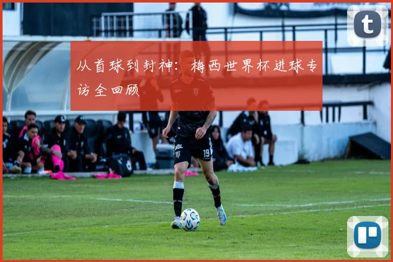 从首球到封神：梅西世界杯进球专访全回顾