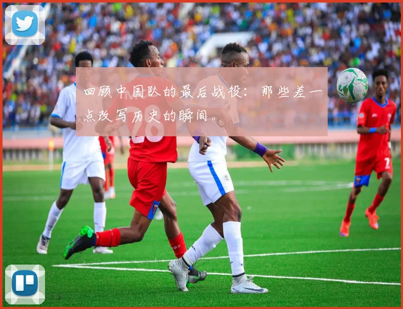 回顾中国队的最后战役：那些差一点改写历史的瞬间。