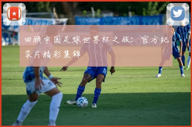 回顾中国足球世界杯之旅：官方纪录片精彩集锦