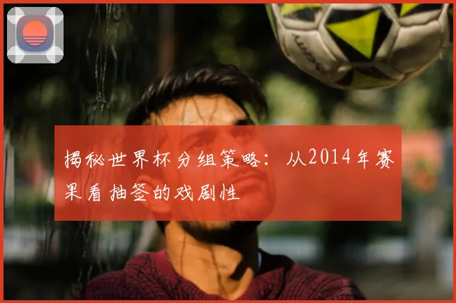 揭秘世界杯分组策略：从2014年赛果看抽签的戏剧性