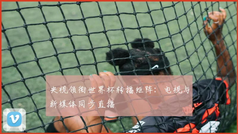 央视领衔世界杯转播矩阵:电视与新媒体同步直播