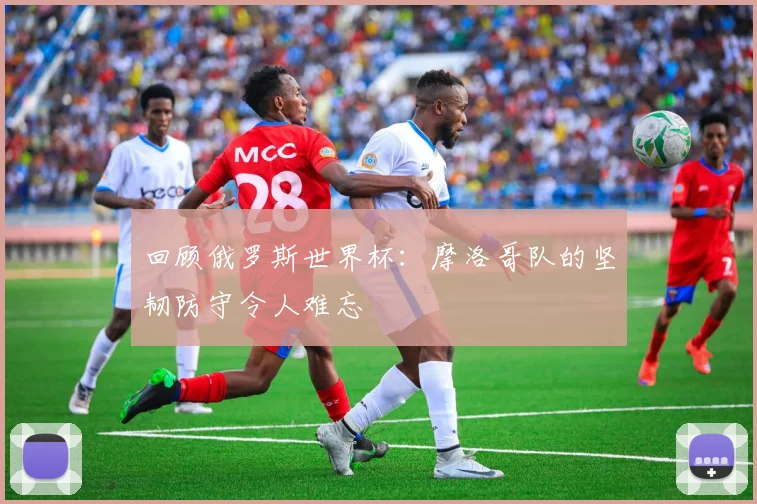 回顾俄罗斯世界杯：摩洛哥队的坚韧防守令人难忘