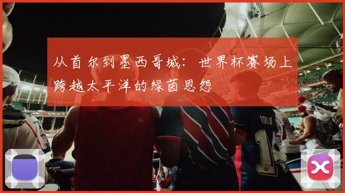 从首尔到墨西哥城：世界杯赛场上跨越太平洋的绿茵恩怨
